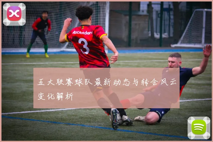 五大联赛球队最新动态与转会风云变化解析