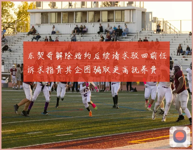 东契奇解除婚约后续请求驳回前任诉求指责其企图骗取更高抚养费