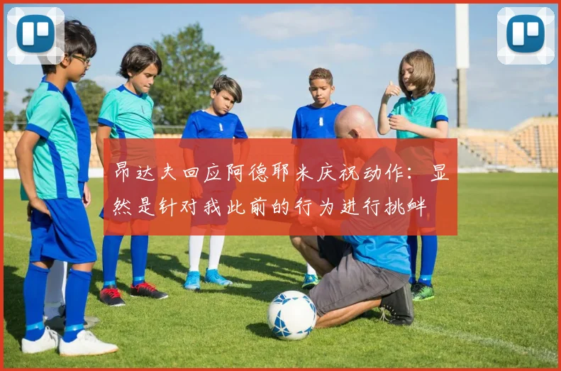 昂达夫回应阿德耶米庆祝动作：显然是针对我此前的行为进行挑衅