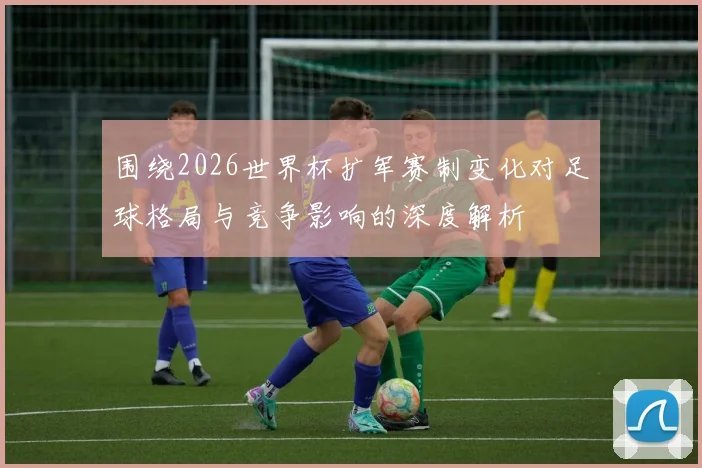 围绕2026世界杯扩军赛制变化对足球格局与竞争影响的深度解析