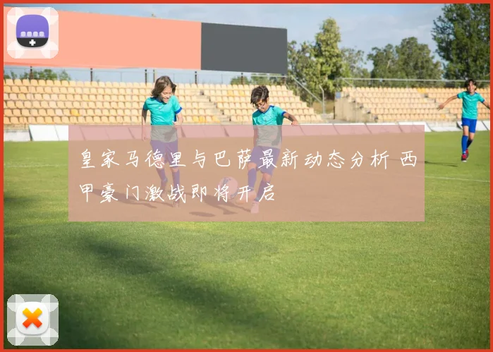 皇家马德里与巴萨最新动态分析 西甲豪门激战即将开启