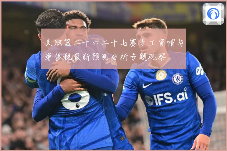 美职篮二十六二十七赛季工资帽与奢侈税最新预测分析专题观察
