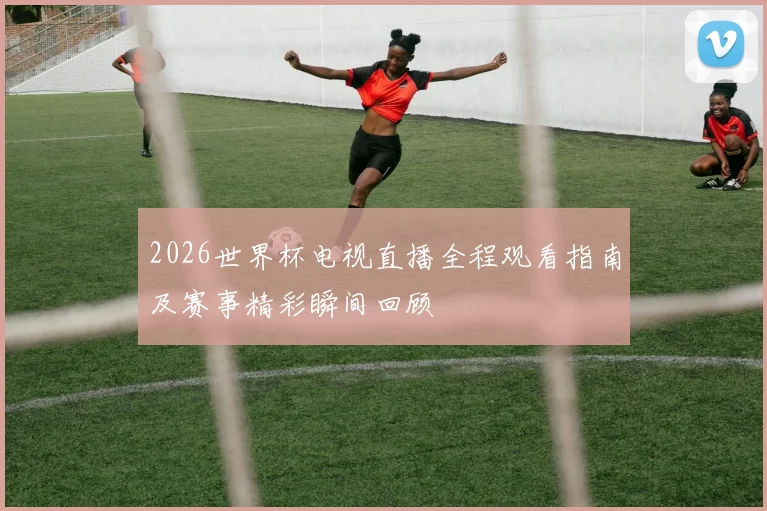 2026世界杯电视直播全程观看指南及赛事精彩瞬间回顾