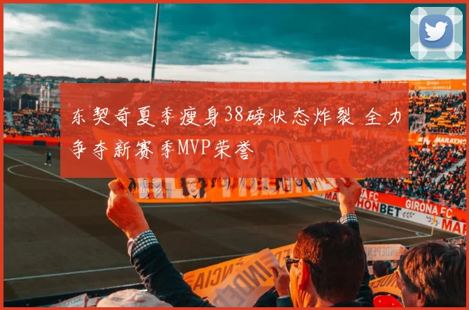 东契奇夏季瘦身38磅状态炸裂 全力争夺新赛季MVP荣誉