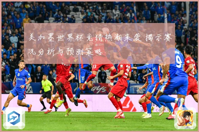 美加墨世界杯竞猜热潮来袭 揭示赛况分析与预测策略