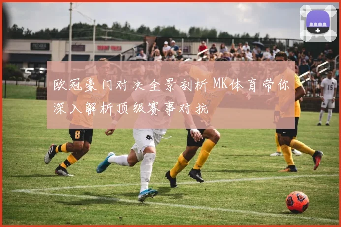 欧冠豪门对决全景剖析 MK体育带你深入解析顶级赛事对抗