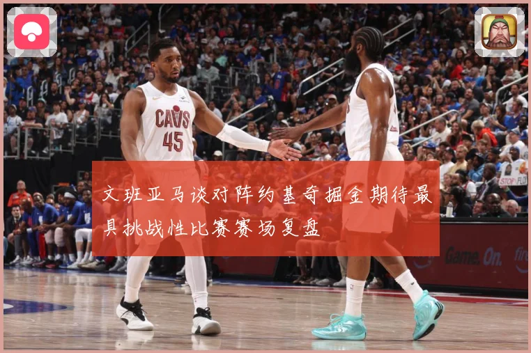 文班亚马谈对阵约基奇掘金期待最具挑战性比赛赛场复盘