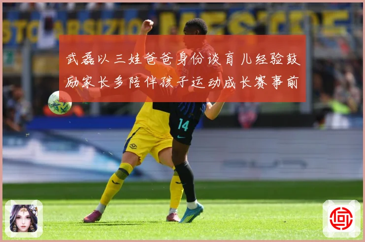 武磊以三娃爸爸身份谈育儿经验鼓励家长多陪伴孩子运动成长赛事前瞻