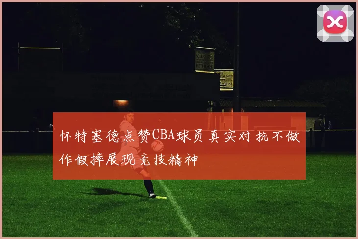 怀特塞德点赞CBA球员真实对抗不做作假摔展现竞技精神