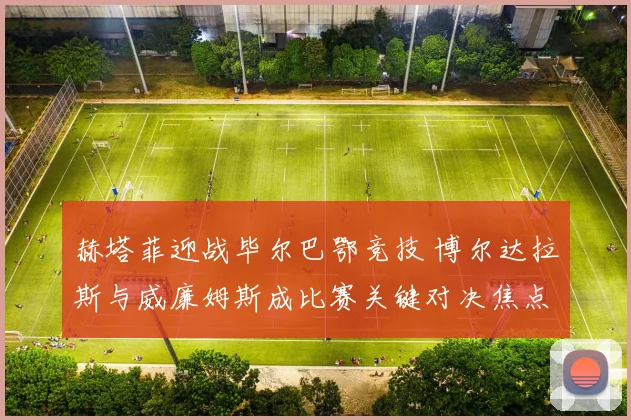 赫塔菲迎战毕尔巴鄂竞技 博尔达拉斯与威廉姆斯成比赛关键对决焦点