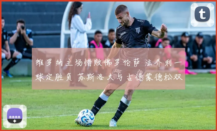维罗纳主场惜败佛罗伦萨 法乔利一球定胜负 苏斯洛夫与古德蒙德松双双染红
