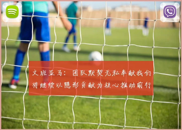 文班亚马：团队默契无私奉献我们将继续以隐形贡献为核心推动前行