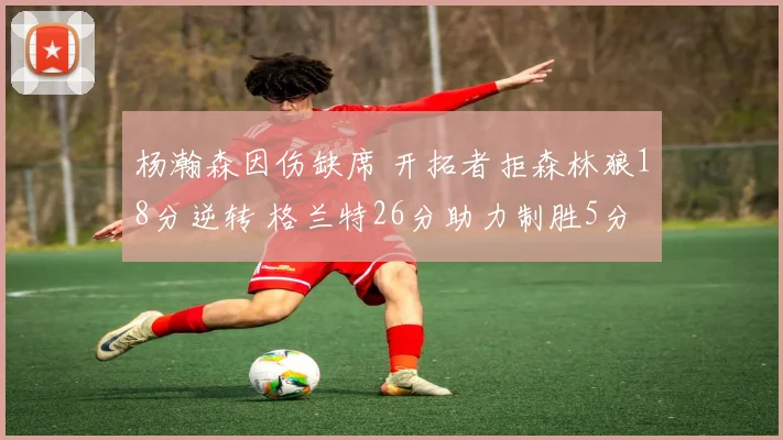 杨瀚森因伤缺席 开拓者拒森林狼18分逆转 格兰特26分助力制胜5分