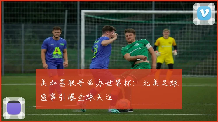 美加墨联手举办世界杯：北美足球盛事引爆全球关注