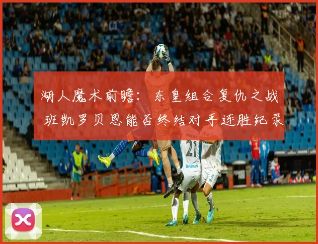 湖人魔术前瞻：东皇组合复仇之战 班凯罗贝恩能否终结对手连胜纪录